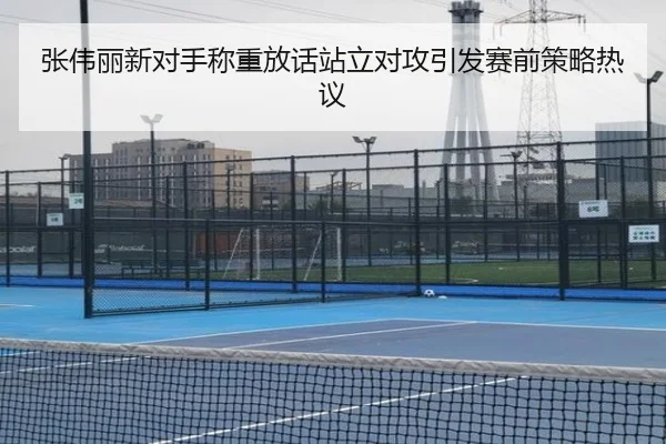 张伟丽新对手称重放话站立对攻引发赛前策略热议